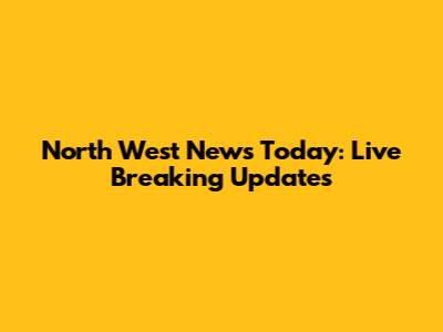 North West News Today: Live Breaking Updates