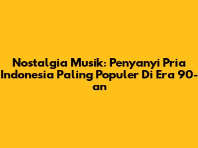 Nostalgia Musik: Penyanyi Pria Indonesia Paling Populer Di Era 90-an