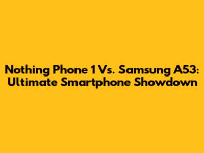 Nothing Phone 1 Vs. Samsung A53: Ultimate Smartphone Showdown