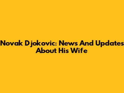 Novak Djokovic: News And Updates About His Wife