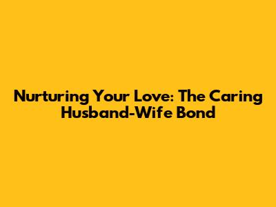 Nurturing Your Love: The Caring Husband-Wife Bond