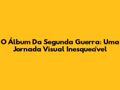 O Álbum Da Segunda Guerra: Uma Jornada Visual Inesquecível