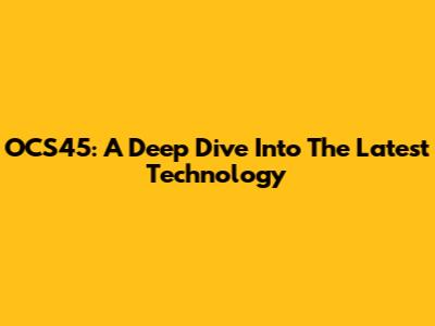 OCS45: A Deep Dive Into The Latest Technology