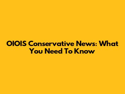 OIOIS Conservative News: What You Need To Know