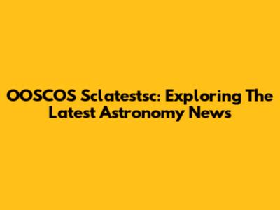 OOSCOS Sclatestsc: Exploring The Latest Astronomy News