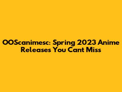OOScanimesc: Spring 2023 Anime Releases You Can't Miss