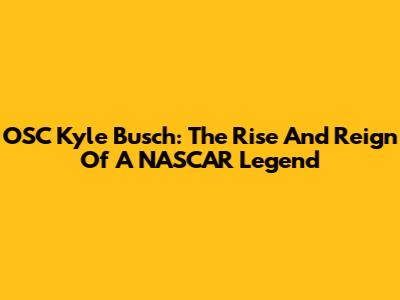 OSC Kyle Busch: The Rise And Reign Of A NASCAR Legend