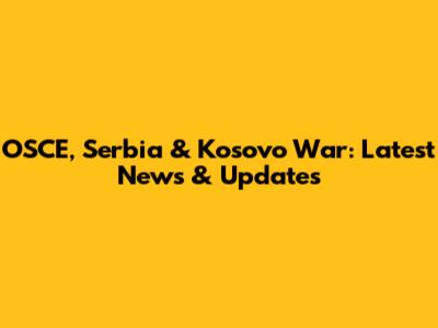OSCE, Serbia & Kosovo War: Latest News & Updates