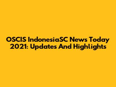 OSCIS IndonesiaSC News Today 2021: Updates And Highlights