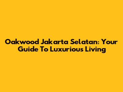 Oakwood Jakarta Selatan: Your Guide To Luxurious Living