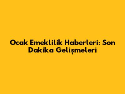 Ocak Emeklilik Haberleri: Son Dakika Gelişmeleri