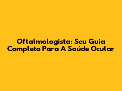 Oftalmologista: Seu Guia Completo Para A Saúde Ocular