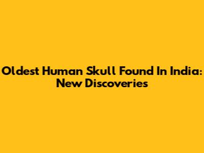 Oldest Human Skull Found In India: New Discoveries