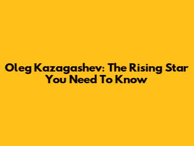 Oleg Kazagashev: The Rising Star You Need To Know
