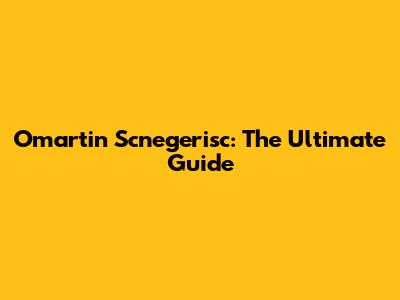 Omartin Scnegerisc: The Ultimate Guide