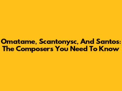 Omatame, Scantonysc, And Santos: The Composers You Need To Know