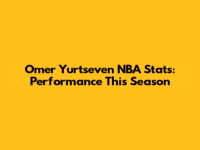 Omer Yurtseven NBA Stats: Performance This Season