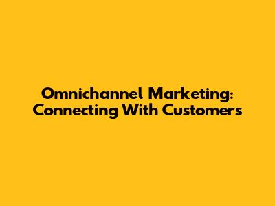 Omnichannel Marketing: Connecting With Customers