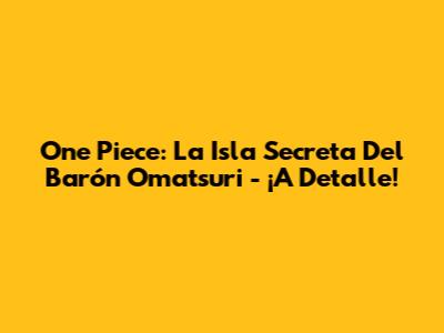 One Piece: La Isla Secreta Del Barón Omatsuri - ¡A Detalle!