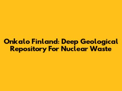 Onkalo Finland: Deep Geological Repository For Nuclear Waste