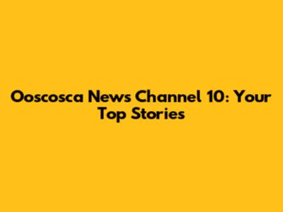 Ooscosca News Channel 10: Your Top Stories