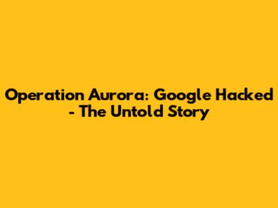 Operation Aurora: Google Hacked - The Untold Story