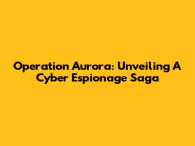Operation Aurora: Unveiling A Cyber Espionage Saga