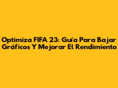 Optimiza FIFA 23: Guía Para Bajar Gráficos Y Mejorar El Rendimiento