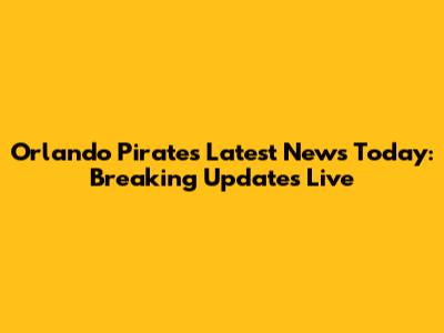 Orlando Pirates Latest News Today: Breaking Updates Live