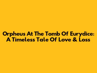 Orpheus At The Tomb Of Eurydice: A Timeless Tale Of Love & Loss