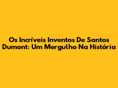 Os Incríveis Inventos De Santos Dumont: Um Mergulho Na História