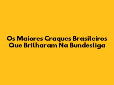 Os Maiores Craques Brasileiros Que Brilharam Na Bundesliga