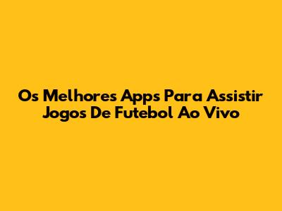 Os Melhores Apps Para Assistir Jogos De Futebol Ao Vivo