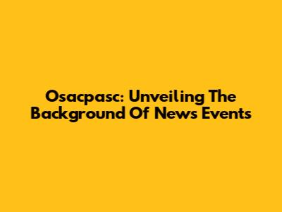 Osacpasc: Unveiling The Background Of News Events