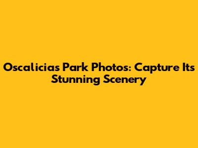 Oscalicias Park Photos: Capture Its Stunning Scenery