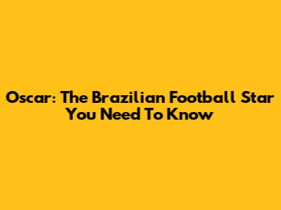 Oscar: The Brazilian Football Star You Need To Know