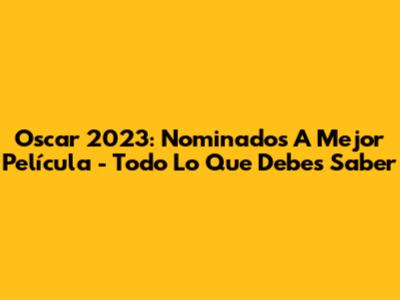 Oscar 2023: Nominados A Mejor Película - Todo Lo Que Debes Saber