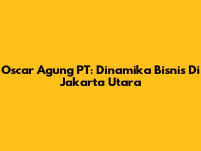 Oscar Agung PT: Dinamika Bisnis Di Jakarta Utara
