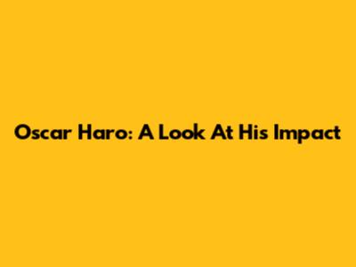 Oscar Haro: A Look At His Impact