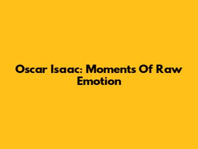 Oscar Isaac: Moments Of Raw Emotion