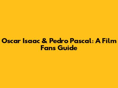 Oscar Isaac & Pedro Pascal: A Film Fan's Guide
