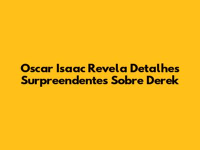 Oscar Isaac Revela Detalhes Surpreendentes Sobre Derek