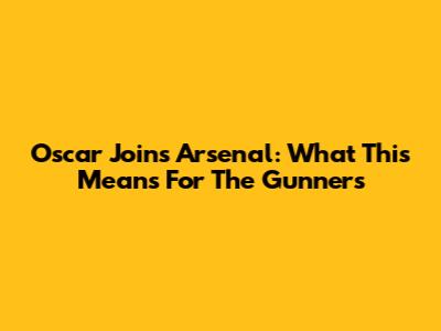Oscar Joins Arsenal: What This Means For The Gunners