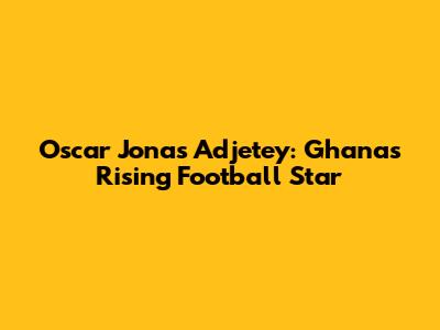 Oscar Jonas Adjetey: Ghana's Rising Football Star
