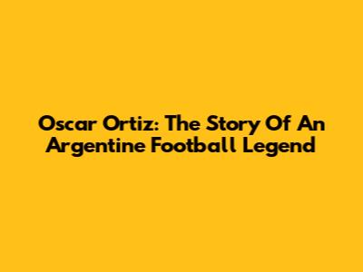 Oscar Ortiz: The Story Of An Argentine Football Legend