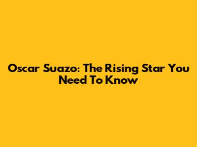 Oscar Suazo: The Rising Star You Need To Know
