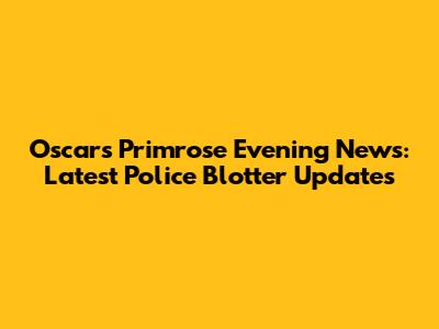 Oscars Primrose Evening News: Latest Police Blotter Updates