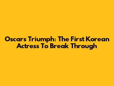 Oscars Triumph: The First Korean Actress To Break Through