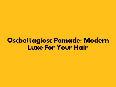 Oscbellagiosc Pomade: Modern Luxe For Your Hair