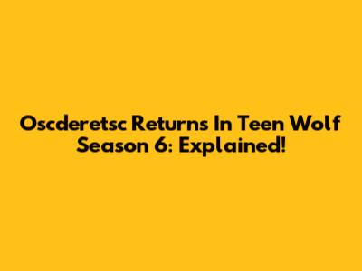Oscderetsc Returns In Teen Wolf Season 6: Explained!